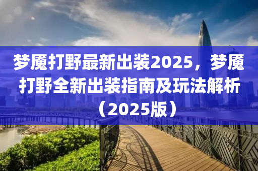 夢魘打野最新出裝2025，夢魘打野全新出裝指南及玩法解析（2025版）