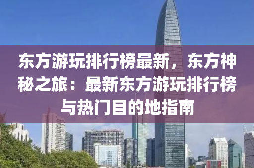 東方游玩排行榜最新，東方神秘之旅：最新東方游玩排行榜與熱門目的地指南