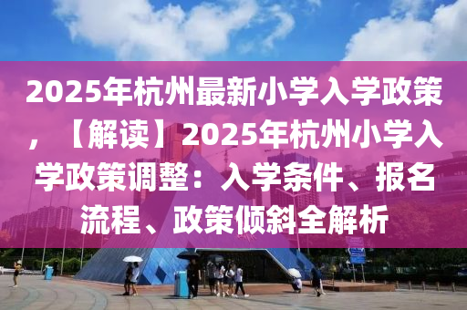 2025年杭州最新小學(xué)入學(xué)政策，【解讀】2025年杭州小學(xué)入學(xué)政策調(diào)整：入學(xué)條件、報(bào)名流程、政策傾斜全解析