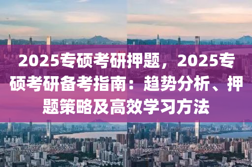 2025專(zhuān)碩考研押題，2025專(zhuān)碩考研備考指南：趨勢(shì)分析、押題策略及高效學(xué)習(xí)方法