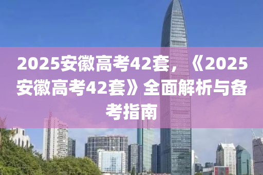 2025安徽高考42套，《2025安徽高考42套》全面解析與備考指南