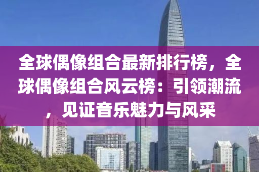 全球偶像組合最新排行榜，全球偶像組合風(fēng)云榜：引領(lǐng)潮流，見證音樂魅力與風(fēng)采