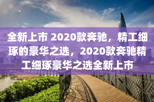 全新上市 2020款奔馳，精工細(xì)琢的豪華之選，2020款奔馳精工細(xì)琢豪華之選全新上市