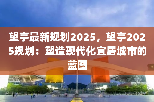 望亭最新規(guī)劃2025，望亭2025規(guī)劃：塑造現(xiàn)代化宜居城市的藍(lán)圖