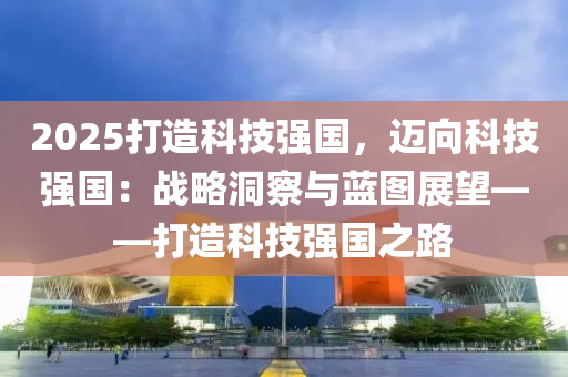 2025打造科技強國，邁向科技強國：戰(zhàn)略洞察與藍圖展望——打造科技強國之路