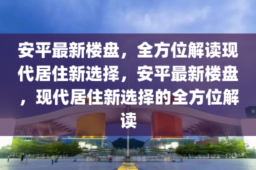 安平最新樓盤，全方位解讀現(xiàn)代居住新選擇，安平最新樓盤，現(xiàn)代居住新選擇的全方位解讀