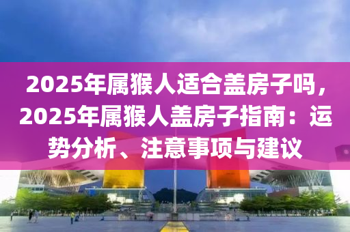 2025年屬猴人適合蓋房子嗎，2025年屬猴人蓋房子指南：運(yùn)勢(shì)分析、注意事項(xiàng)與建議