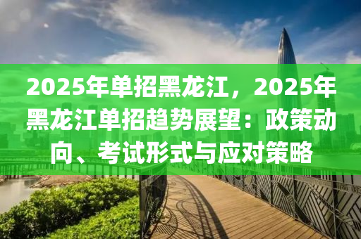 2025年單招黑龍江，2025年黑龍江單招趨勢展望：政策動(dòng)向、考試形式與應(yīng)對策略