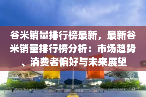 谷米銷量排行榜最新，最新谷米銷量排行榜分析：市場趨勢、消費者偏好與未來展望