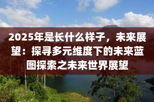 2025年是長什么樣子，未來展望：探尋多元維度下的未來藍(lán)圖探索之未來世界展望