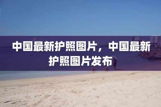 中國(guó)最新護(hù)照?qǐng)D片，中國(guó)最新護(hù)照?qǐng)D片發(fā)布