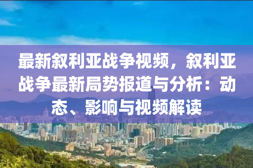 最新敘利亞戰(zhàn)爭視頻，敘利亞戰(zhàn)爭最新局勢報(bào)道與分析：動(dòng)態(tài)、影響與視頻解讀