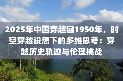 2025年中國(guó)穿越回1950年，時(shí)空穿越設(shè)想下的多維思考：穿越歷史軌跡與倫理挑戰(zhàn)