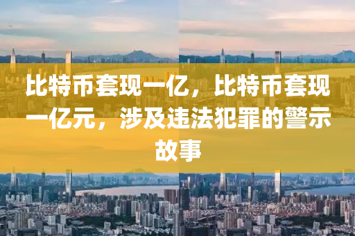 比特幣套現(xiàn)一億，比特幣套現(xiàn)一億元，涉及違法犯罪的警示故事