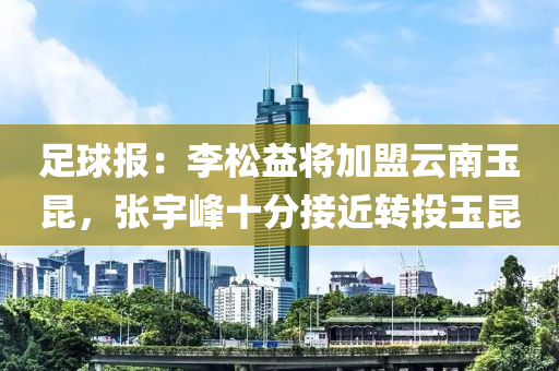 足球報(bào)：李松益將加盟云南玉昆，張宇峰十分接近轉(zhuǎn)投玉昆