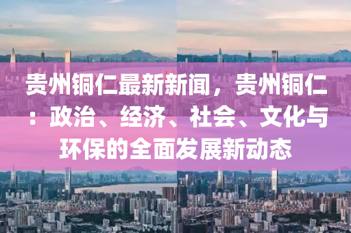 貴州銅仁最新新聞，貴州銅仁：政治、經(jīng)濟(jì)、社會(huì)、文化與環(huán)保的全面發(fā)展新動(dòng)態(tài)