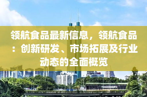 領航食品最新信息，領航食品：創(chuàng)新研發(fā)、市場拓展及行業(yè)動態(tài)的全面概覽