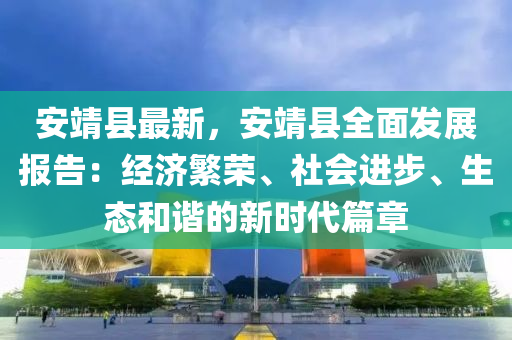 安靖縣最新，安靖縣全面發(fā)展報(bào)告：經(jīng)濟(jì)繁榮、社會(huì)進(jìn)步、生態(tài)和諧的新時(shí)代篇章