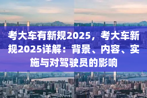 考大車(chē)有新規(guī)2025，考大車(chē)新規(guī)2025詳解：背景、內(nèi)容、實(shí)施與對(duì)駕駛員的影響