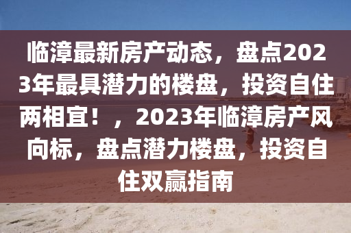 臨漳最新房產(chǎn)動(dòng)態(tài)，盤(pán)點(diǎn)2023年最具潛力的樓盤(pán)，投資自住兩相宜！，2023年臨漳房產(chǎn)風(fēng)向標(biāo)，盤(pán)點(diǎn)潛力樓盤(pán)，投資自住雙贏指南