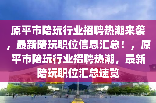 原平市陪玩行業(yè)招聘熱潮來襲，最新陪玩職位信息匯總！，原平市陪玩行業(yè)招聘熱潮，最新陪玩職位匯總速覽