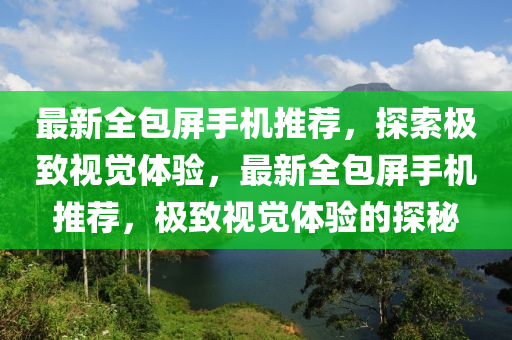 最新全包屏手機(jī)推薦，探索極致視覺體驗(yàn)，最新全包屏手機(jī)推薦，極致視覺體驗(yàn)的探秘