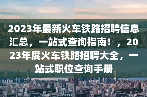 2023年最新火車鐵路招聘信息匯總，一站式查詢指南！，2023年度火車鐵路招聘大全，一站式職位查詢手冊