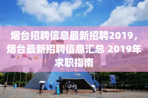 煙臺招聘信息最新招聘2019，煙臺最新招聘信息匯總 2019年求職指南