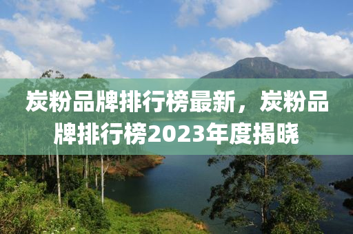 炭粉品牌排行榜最新，炭粉品牌排行榜2023年度揭曉