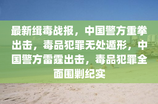 最新緝毒戰(zhàn)報(bào)，中國(guó)警方重拳出擊，毒品犯罪無(wú)處遁形，中國(guó)警方雷霆出擊，毒品犯罪全面圍剿紀(jì)實(shí)