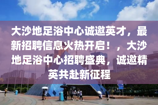 大沙地足浴中心誠(chéng)邀英才，最新招聘信息火熱開啟！，大沙地足浴中心招聘盛典，誠(chéng)邀精英共赴新征程