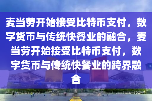 麥當勞開始接受比特幣支付，數字貨幣與傳統(tǒng)快餐業(yè)的融合，麥當勞開始接受比特幣支付，數字貨幣與傳統(tǒng)快餐業(yè)的跨界融合