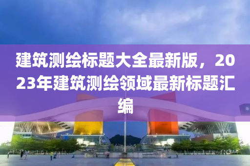 建筑測(cè)繪標(biāo)題大全最新版，2023年建筑測(cè)繪領(lǐng)域最新標(biāo)題匯編