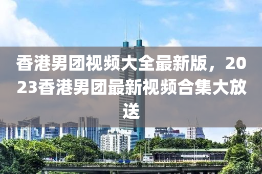 香港男團(tuán)視頻大全最新版，2023香港男團(tuán)最新視頻合集大放送