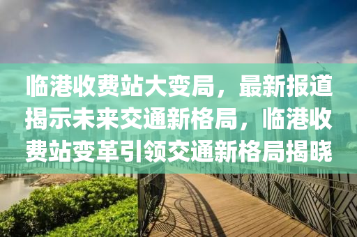 臨港收費(fèi)站大變局，最新報(bào)道揭示未來交通新格局，臨港收費(fèi)站變革引領(lǐng)交通新格局揭曉