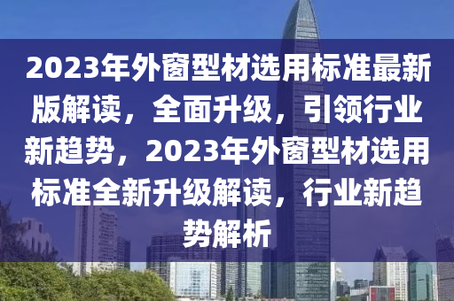 2023年外窗型材選用標(biāo)準(zhǔn)最新版解讀，全面升級(jí)，引領(lǐng)行業(yè)新趨勢(shì)，2023年外窗型材選用標(biāo)準(zhǔn)全新升級(jí)解讀，行業(yè)新趨勢(shì)解析