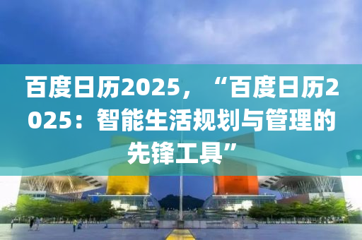 百度日歷2025，“百度日歷2025：智能生活規(guī)劃與管理的先鋒工具”