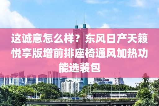 這誠意怎么樣？東風(fēng)日產(chǎn)天籟悅享版增前排座椅通風(fēng)加熱功能選裝包