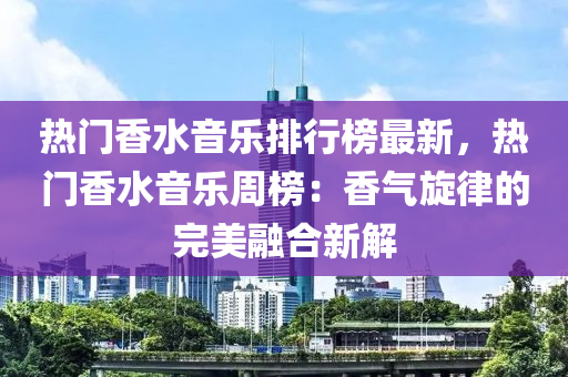 熱門(mén)香水音樂(lè)排行榜最新，熱門(mén)香水音樂(lè)周榜：香氣旋律的完美融合新解