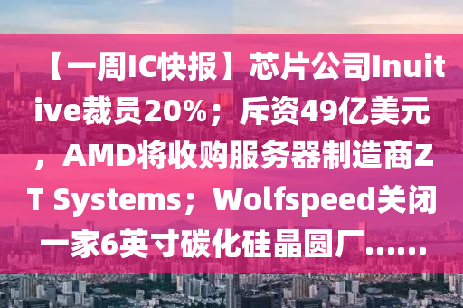 【一周IC快報】芯片公司Inuitive裁員20%；斥資49億美元，AMD將收購服務器制造商ZT Systems；Wolfspeed關閉一家6英寸碳化硅晶圓廠……