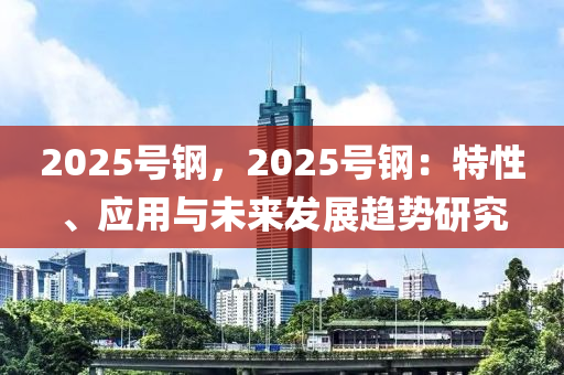 2025號鋼，2025號鋼：特性、應(yīng)用與未來發(fā)展趨勢研究