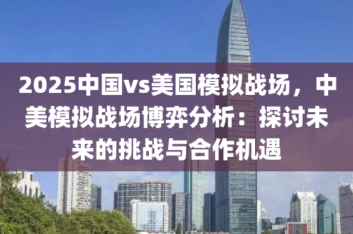 2025中國vs美國模擬戰(zhàn)場，中美模擬戰(zhàn)場博弈分析：探討未來的挑戰(zhàn)與合作機遇