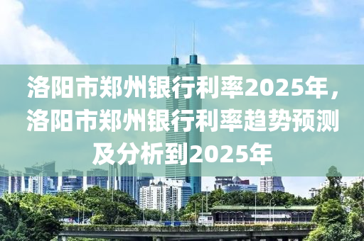 洛陽(yáng)市鄭州銀行利率2025年，洛陽(yáng)市鄭州銀行利率趨勢(shì)預(yù)測(cè)及分析到2025年