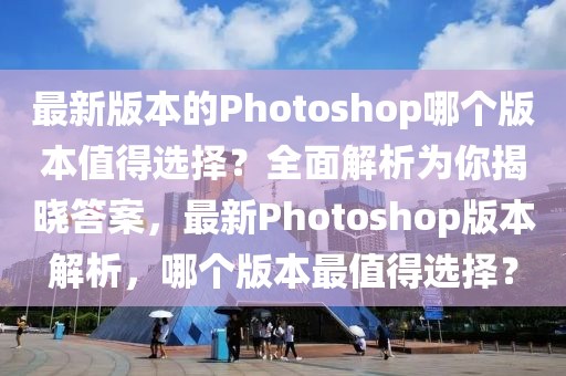 最新版本的Photoshop哪個(gè)版本值得選擇？全面解析為你揭曉答案，最新Photoshop版本解析，哪個(gè)版本最值得選擇？