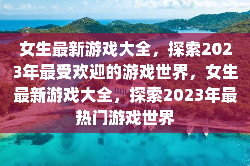 女生最新游戲大全，探索2023年最受歡迎的游戲世界，女生最新游戲大全，探索2023年最熱門游戲世界