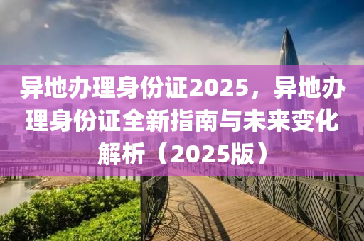 異地辦理身份證2025，異地辦理身份證全新指南與未來變化解析（2025版）