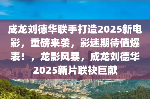 成龍劉德華聯(lián)手打造2025新電影，重磅來襲，影迷期待值爆表！，龍影風暴，成龍劉德華2025新片聯(lián)袂巨獻