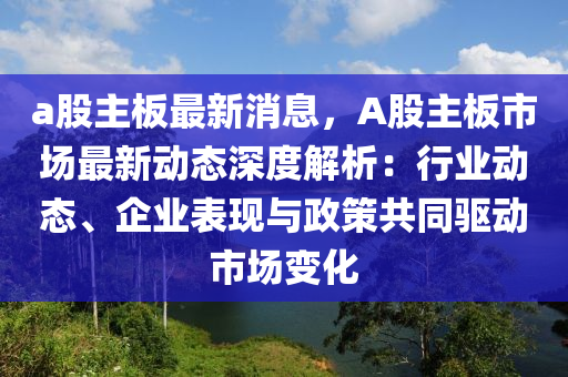 a股主板最新消息，A股主板市場最新動態(tài)深度解析：行業(yè)動態(tài)、企業(yè)表現(xiàn)與政策共同驅動市場變化