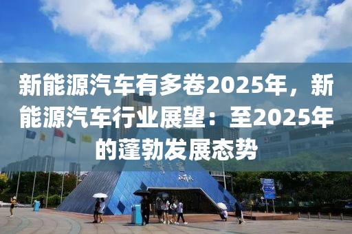 新能源汽車有多卷2025年，新能源汽車行業(yè)展望：至2025年的蓬勃發(fā)展態(tài)勢(shì)