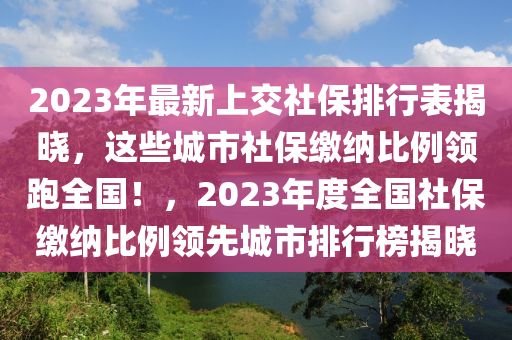 2023年最新上交社保排行表揭曉，這些城市社保繳納比例領(lǐng)跑全國(guó)！，2023年度全國(guó)社保繳納比例領(lǐng)先城市排行榜揭曉